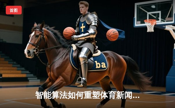 智能算法如何重塑体育新闻消费？从数据可视化到个性化推送的变革