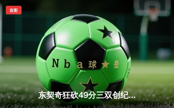东契奇狂砍49分三双创纪录，独行侠加时险胜篮网迎五连胜